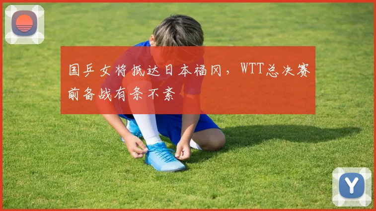 国乒女将抵达日本福冈，WTT总决赛前备战有条不紊