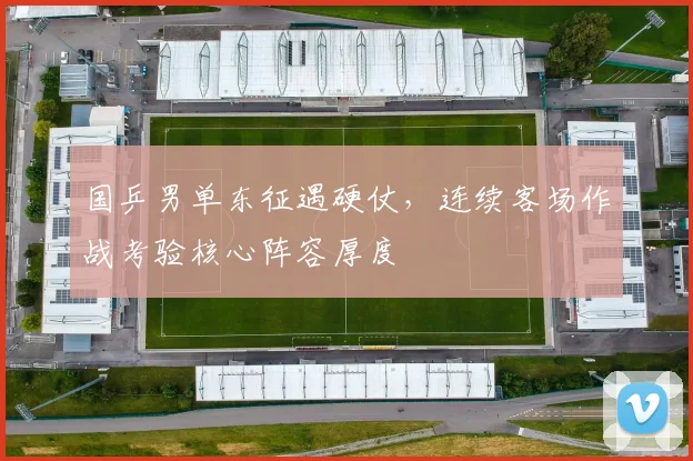 国乒男单东征遇硬仗，连续客场作战考验核心阵容厚度