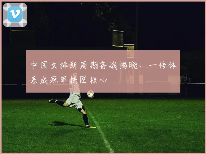 中国女排新周期备战揭晓，一传体系成冠军拼图核心