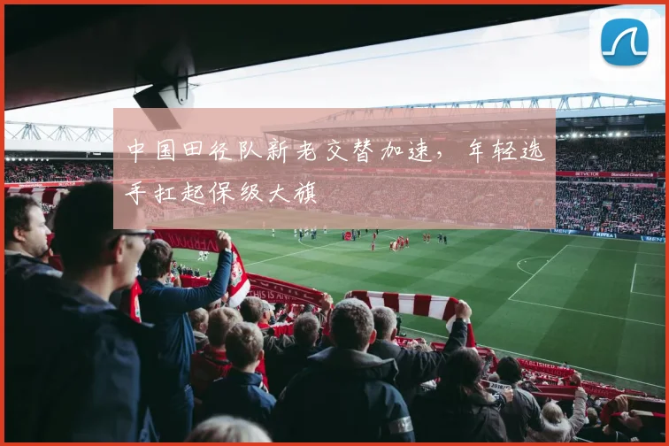 中国田径队新老交替加速，年轻选手扛起保级大旗