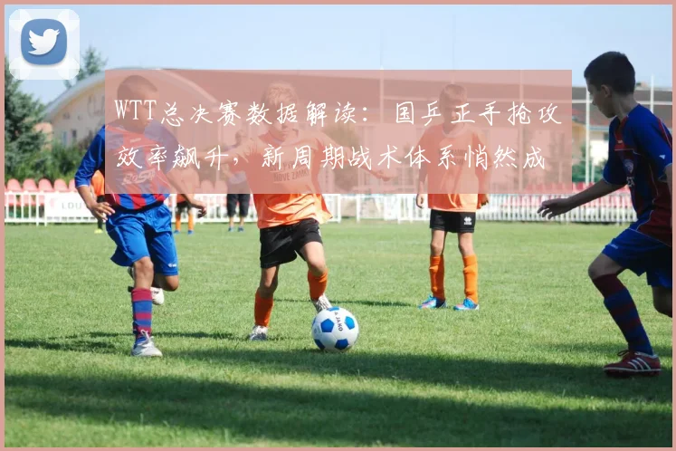 WTT总决赛数据解读：国乒正手抢攻效率飙升，新周期战术体系悄然成型