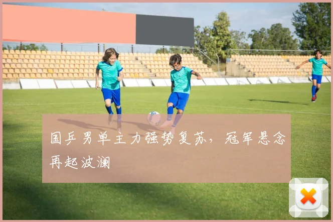 国乒男单主力强势复苏，冠军悬念再起波澜