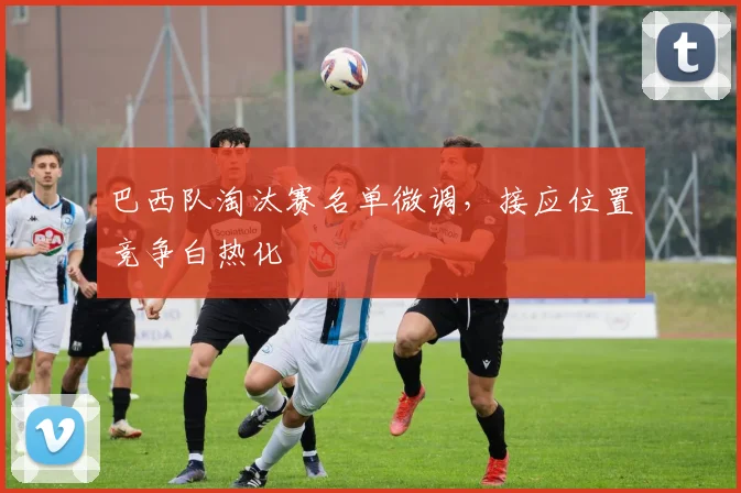 巴西队淘汰赛名单微调，接应位置竞争白热化