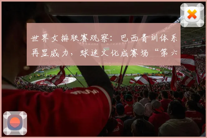 世界女排联赛观察：巴西青训体系再显威力，球迷文化成赛场“第六人”