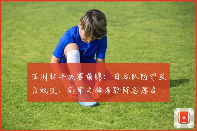 亚洲杯半决赛前瞻：日本队防守反击蜕变，冠军之路考验阵容厚度