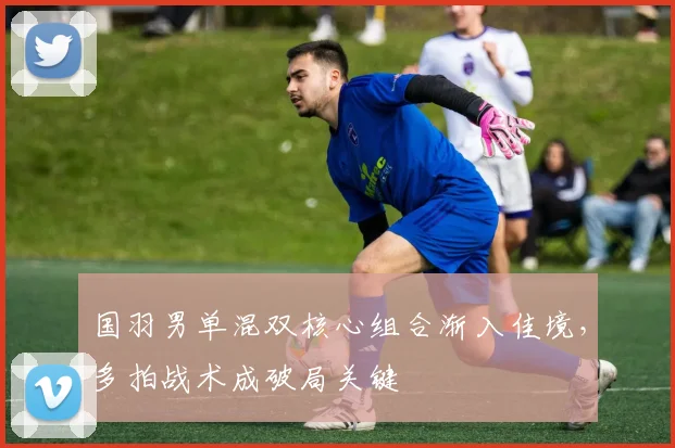 国羽男单混双核心组合渐入佳境，多拍战术成破局关键