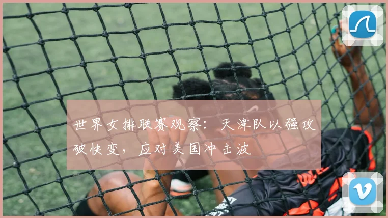 世界女排联赛观察：天津队以强攻破快变，应对美国冲击波