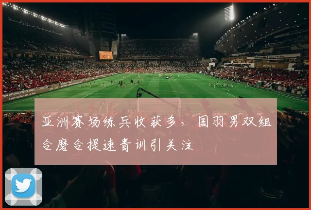 亚洲赛场练兵收获多，国羽男双组合磨合提速青训引关注