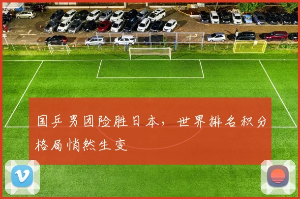 国乒男团险胜日本，世界排名积分格局悄然生变