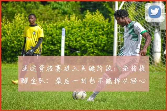 亚运资格赛进入关键阶段，老将提醒全队：最后一刻也不能掉以轻心