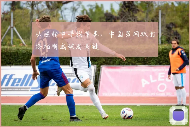从逆转中寻找节奏，中国男网双打搭档渐成破局关键
