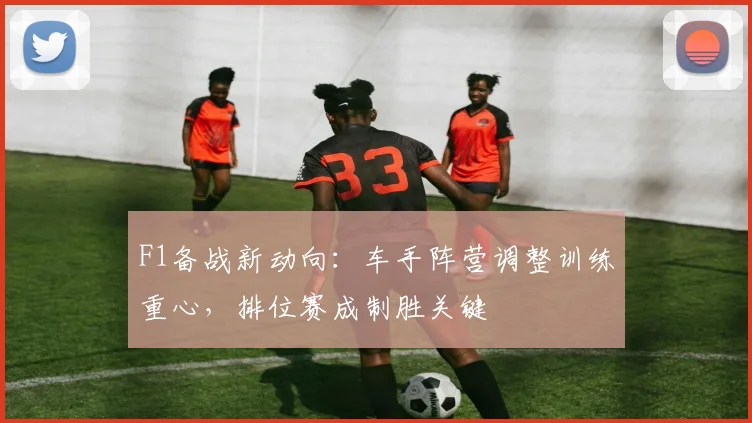F1备战新动向：车手阵营调整训练重心，排位赛成制胜关键