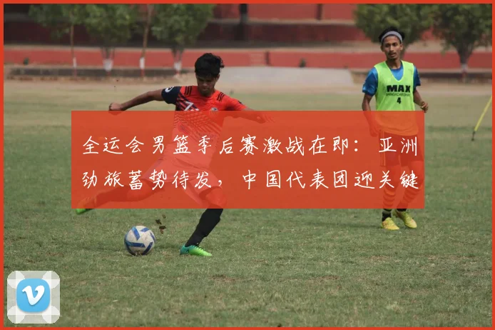 全运会男篮季后赛激战在即：亚洲劲旅蓄势待发，中国代表团迎关键考验