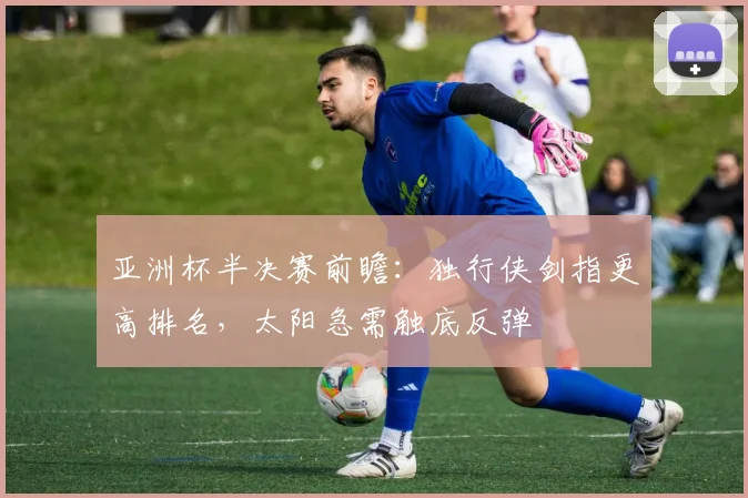 亚洲杯半决赛前瞻：独行侠剑指更高排名，太阳急需触底反弹