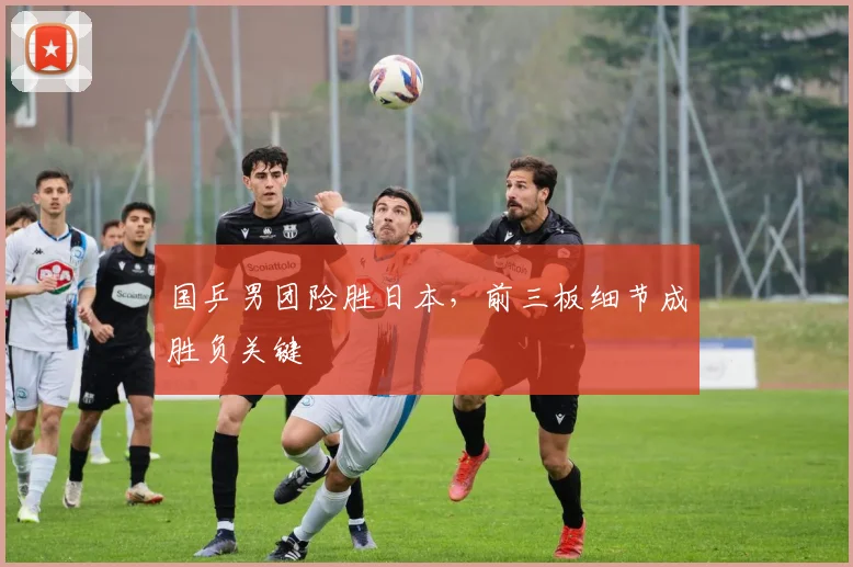 国乒男团险胜日本，前三板细节成胜负关键