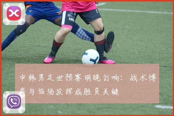 中韩男足世预赛明晚打响：战术博弈与临场发挥成胜负关键
