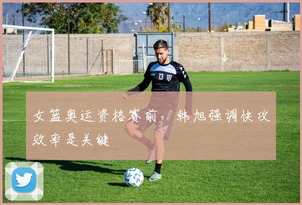 女篮奥运资格赛前，韩旭强调快攻效率是关键