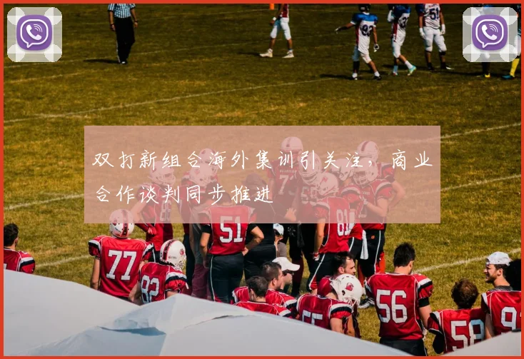 双打新组合海外集训引关注，商业合作谈判同步推进