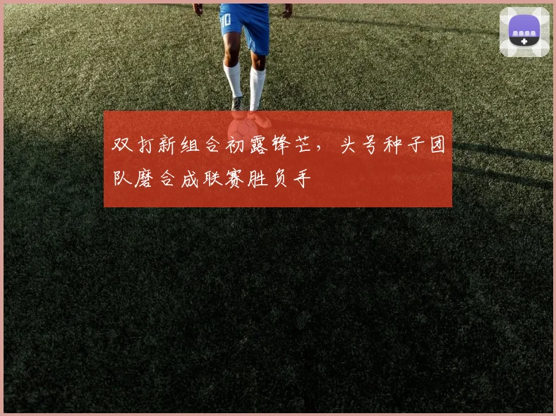 双打新组合初露锋芒，头号种子团队磨合成联赛胜负手