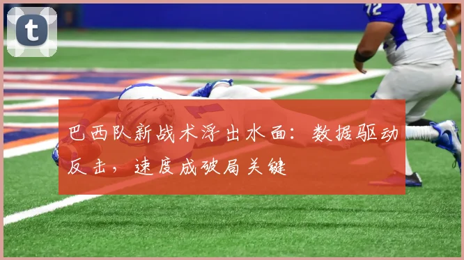 巴西队新战术浮出水面：数据驱动反击，速度成破局关键