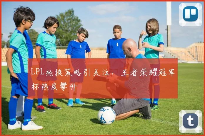 LPL轮换策略引关注，王者荣耀冠军杯热度攀升