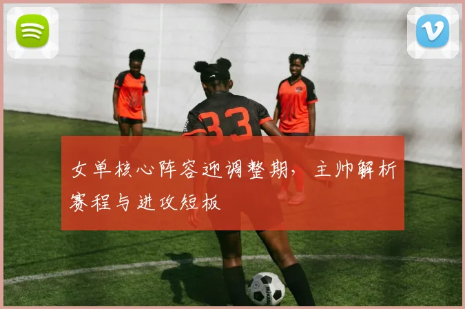 女单核心阵容迎调整期，主帅解析赛程与进攻短板