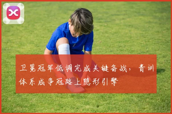 卫冕冠军低调完成关键备战，青训体系成争冠路上隐形引擎