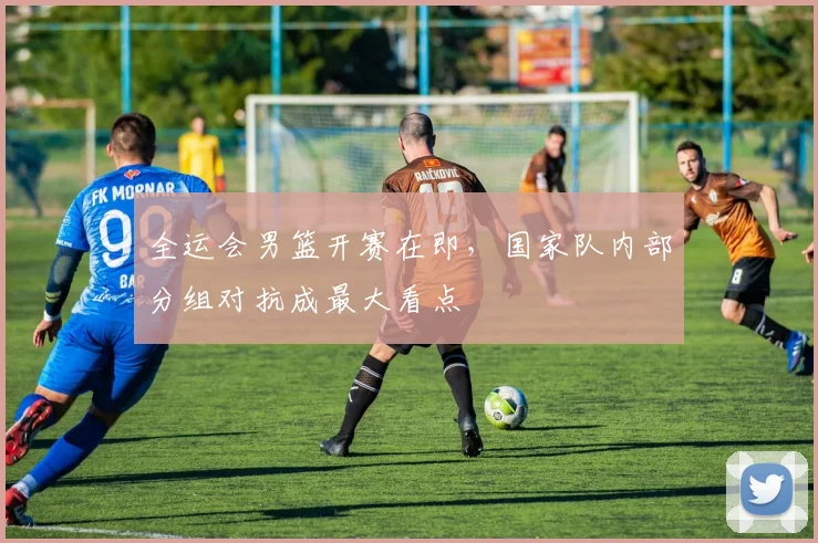 全运会男篮开赛在即，国家队内部分组对抗成最大看点