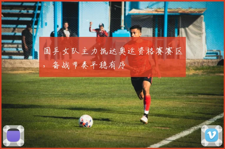 国乒女队主力抵达奥运资格赛赛区，备战节奏平稳有序