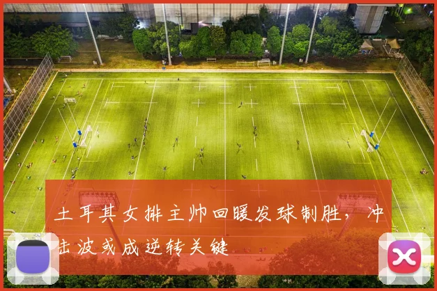 土耳其女排主帅回暖发球制胜，冲击波或成逆转关键