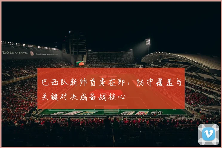 巴西队新帅首秀在即，防守覆盖与关键对决成备战核心